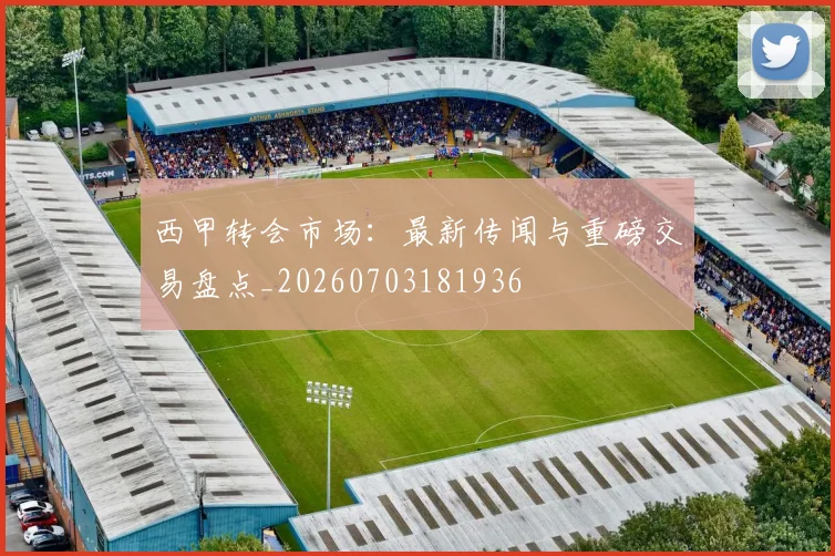 西甲转会市场：最新传闻与重磅交易盘点_20260703181936