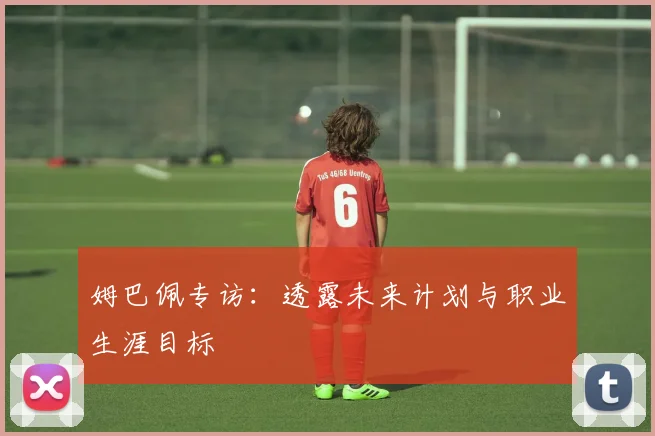 姆巴佩专访：透露未来计划与职业生涯目标