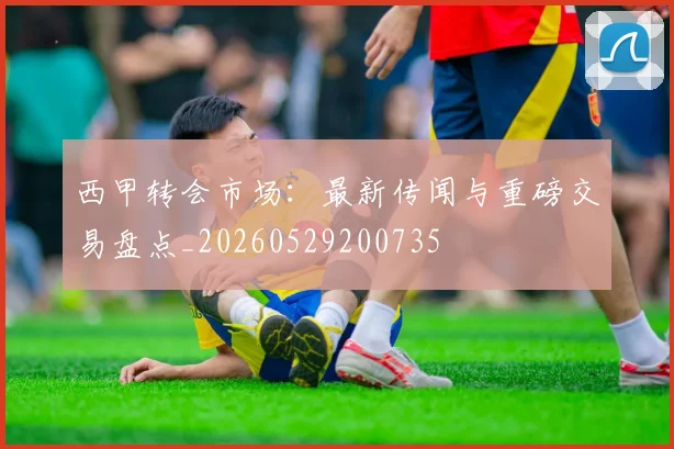 西甲转会市场:最新传闻与重磅交易盘点_20260529200735