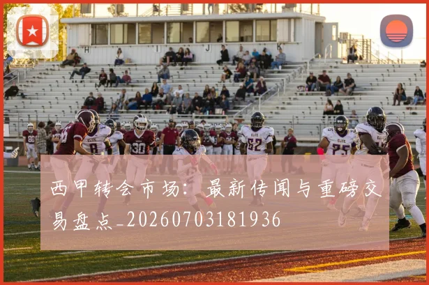 西甲转会市场：最新传闻与重磅交易盘点_20260703181936