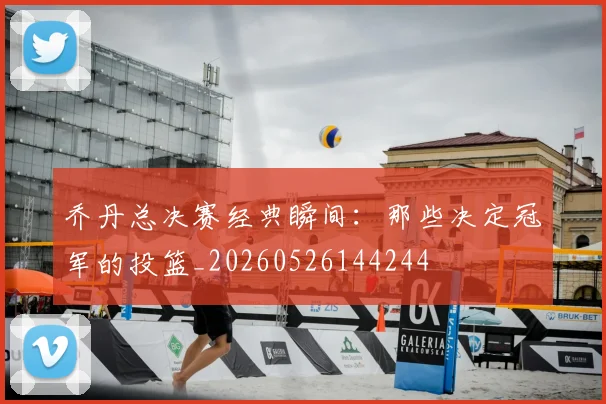 乔丹总决赛经典瞬间:那些决定冠军的投篮_20260526144244